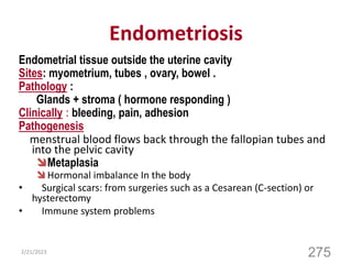 Endometriosis
Endometrial tissue outside the uterine cavity
Sites: myometrium, tubes , ovary, bowel .
Pathology :
Glands + stroma ( hormone responding )
Clinically : bleeding, pain, adhesion
Pathogenesis
menstrual blood flows back through the fallopian tubes and
into the pelvic cavity
Metaplasia
 Hormonal imbalance In the body
• Surgical scars: from surgeries such as a Cesarean (C-section) or
hysterectomy
• Immune system problems
2/21/2023
275
 