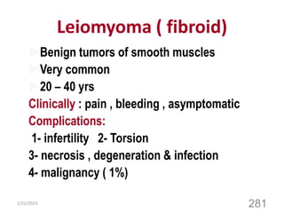 Leiomyoma ( fibroid)
Benign tumors of smooth muscles
Very common
20 – 40 yrs
Clinically : pain , bleeding , asymptomatic
Complications:
1- infertility 2- Torsion
3- necrosis , degeneration & infection
4- malignancy ( 1%)
2/21/2023
281
 