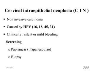 Cervical intraepithelial neoplasia (C I N )
 Non invasive carcinoma
 Caused by HPV (16, 18, 45, 31)
 Clinically : silent or mild bleeding
Screening
o Pap smear ( Papanecoulao)
o Biopsy
2/21/2023
285
 