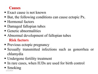 2/21/2023 292
Causes
 Exact cause is not known
 But, the following conditions can cause ectopic Px.
 Hormonal factors
 Damaged fallopian tubes
 Genetic abnormalities
 Abnormal development of fallopian tubes
Risk factors
 Previous ectopic pregnancy
 Sexually transmitted infections such as gonorrhea or
chlamydia
 Undergone fertility treatment
 In rare cases, when IUDs are used for birth control
 Smoking
 