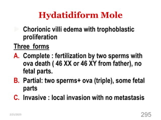 Hydatidiform Mole
 Chorionic villi edema with trophoblastic
proliferation
Three forms
A. Complete : fertilization by two sperms with
ova death ( 46 XX or 46 XY from father), no
fetal parts.
B. Partial: two sperms+ ova (triple), some fetal
parts
C. Invasive : local invasion with no metastasis
2/21/2023
295
 