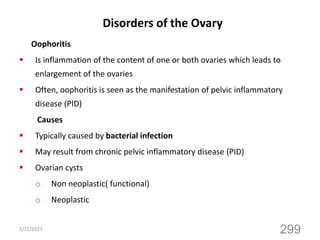 Disorders of the Ovary
Oophoritis
 Is inflammation of the content of one or both ovaries which leads to
enlargement of the ovaries
 Often, oophoritis is seen as the manifestation of pelvic inflammatory
disease (PID)
Causes
 Typically caused by bacterial infection
 May result from chronic pelvic inflammatory disease (PID)
 Ovarian cysts
o Non neoplastic( functional)
o Neoplastic
2/21/2023
299
 