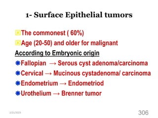 1- Surface Epithelial tumors
The commonest ( 60%)
Age (20-50) and older for malignant
According to Embryonic origin
Fallopian → Serous cyst adenoma/carcinoma
Cervical → Mucinous cystadenoma/ carcinoma
Endometrium → Endometriod
Urothelium → Brenner tumor
2/21/2023
306
 