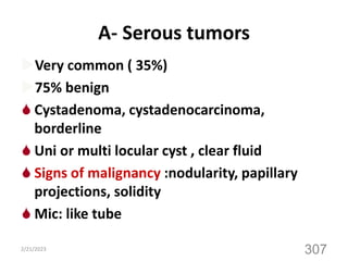 A- Serous tumors
Very common ( 35%)
75% benign
 Cystadenoma, cystadenocarcinoma,
borderline
 Uni or multi locular cyst , clear fluid
 Signs of malignancy :nodularity, papillary
projections, solidity
 Mic: like tube
2/21/2023
307
 