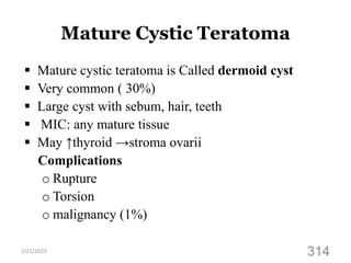 Mature Cystic Teratoma
 Mature cystic teratoma is Called dermoid cyst
 Very common ( 30%)
 Large cyst with sebum, hair, teeth
 MIC: any mature tissue
 May ↑thyroid →stroma ovarii
Complications
o Rupture
o Torsion
o malignancy (1%)
2/21/2023
314
 