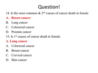 Question!
14. Is the most common & 2nd causes of cancer death in female
A. Breast cancer
B. Lung cancer
C. Colorectal cancer
D. Prostate cancer
15. Is 1st causes of cancer death in female
A. Lung cancer
A. Colorectal cancer
B. Breast cancer
C. Cervical cancer
D. Skin cancer
 