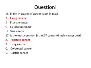 Question!
16. Is the 1st causes of cancer death in male
A. Lung cancer
B. Prostate cancer
C. Colorectal cancer
D. Skin cancer
17. Is the most common & the 2nd causes of male cancer death
A. Prostate cancer
B. Lung cancer
C. Colorectal cancer
D. Gastric cancer
 