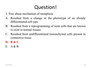 Question!
3. True about mechanism of metaplasia
A. Resulted from a change in the phenotype of an already
differentiated cell type
B. Resulted from a reprogramming of stem cells that are known
to exist in normal tissues
C. Resulted from undifferentiated mesenchymal cells present in
connective tissue
D. B & C
E. A & B
2/21/2023 39
 