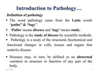 Introduction to Pathology…
Definition of pathology
 The word pathology came from the Latin words
“patho” & “logy”.
 ‘Patho’ means disease and ‘logy’ means study.
 Pathology is the study of disease by scientific methods.
 Pathology is a study of the structural, biochemical and
functional changes in cells, tissues and organs that
underlie disease.
 Diseases may, in turn, be defined as an abnormal
variation in structure or function of any part of the
body.
2/21/2023 4
 