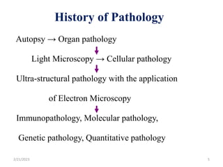 History of Pathology
Autopsy → Organ pathology
Light Microscopy → Cellular pathology
Ultra-structural pathology with the application
of Electron Microscopy
Immunopathology, Molecular pathology,
Genetic pathology, Quantitative pathology
2/21/2023 5
 