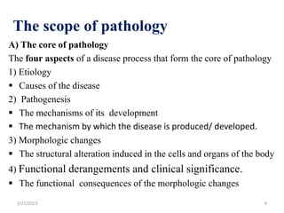 A) The core of pathology
The four aspects of a disease process that form the core of pathology
1) Etiology
 Causes of the disease
2) Pathogenesis
 The mechanisms of its development
 The mechanism by which the disease is produced/ developed.
3) Morphologic changes
 The structural alteration induced in the cells and organs of the body
4) Functional derangements and clinical significance.
 The functional consequences of the morphologic changes
The scope of pathology
2/21/2023 6
 