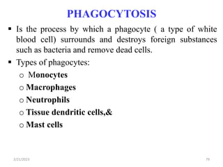 PHAGOCYTOSIS
 Is the process by which a phagocyte ( a type of white
blood cell) surrounds and destroys foreign substances
such as bacteria and remove dead cells.
 Types of phagocytes:
o Monocytes
o Macrophages
o Neutrophils
o Tissue dendritic cells,&
o Mast cells
2/21/2023 79
 