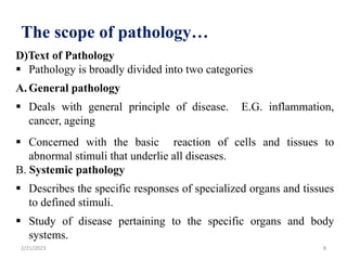 The scope of pathology…
D)Text of Pathology
 Pathology is broadly divided into two categories
A. General pathology
 Deals with general principle of disease. E.G. inflammation,
cancer, ageing
 Concerned with the basic reaction of cells and tissues to
abnormal stimuli that underlie all diseases.
B. Systemic pathology
 Describes the specific responses of specialized organs and tissues
to defined stimuli.
 Study of disease pertaining to the specific organs and body
systems.
2/21/2023 8
 