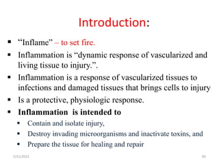 Introduction:
85
 “Inflame” – to set fire.
 Inflammation is “dynamic response of vascularized and
living tissue to injury.”.
 Inflammation is a response of vascularized tissues to
infections and damaged tissues that brings cells to injury
 Is a protective, physiologic response.
 Inflammation is intended to
 Contain and isolate injury,
 Destroy invading microorganisms and inactivate toxins, and
 Prepare the tissue for healing and repair
2/21/2023
 