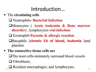 Introduction…
88
 The circulating cells
 Neutrophils- Bacterial Infection
Monocytes ( Acute leukemia & Bone marrow
disorder) , lymphocytes-vial infection
 Eosinophil-Parasite & allergic reaction
Basophils (chronic CA of blood, leukemia )and
platelets
 The connective tissue cells are
The mast cells-intimately surround blood vessels
 Fibroblasts;
 Resident macrophages; and lymphocytes.
2/21/2023
 