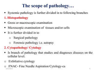 The scope of pathology…
 Systemic pathology is further divided in to following branches
1. Histopathology
 Gross or macroscopic examination
 Microscopic examination of tissues and/or cells
 It is further divided in to
o Surgical pathology
o Forensic pathology i.e. autopsy
2. Cytopathology/ Cytology
 Is branch of pathology that studies and diagnoses diseases on the
cellular level.
o Exfoliative cytology
o FNAC- Fine Needle Aspiration Cytology-ca
2/21/2023 9
 