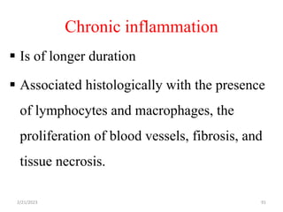 Chronic inflammation
 Is of longer duration
 Associated histologically with the presence
of lymphocytes and macrophages, the
proliferation of blood vessels, fibrosis, and
tissue necrosis.
2/21/2023 91
 