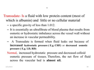 .
Transudate- Is a fluid with low protein content (most of
which is albumin) and little or no cellular material
– a specific gravity of less than 1.012.
– It is essentially an ultrafiltrate of blood plasma that results from
osmotic or hydrostatic imbalance across the vessel wall without
an increase in vascular permeability.
– A Transudate is formed when fluid leaks out because of
increased hydrostatic pressure ( E.g. CHF) or decreased osmotic
pressure ( E.g. LD, RD)
Normal, increased hydrostatic pressure and decreased colloid
osmotic pressure of tissues. Therefore, the net flow of fluid
across the vascular bed is almost nil.
2/21/2023 94
 