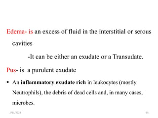 Edema- is an excess of fluid in the interstitial or serous
cavities
-It can be either an exudate or a Transudate.
Pus- is a purulent exudate
 An inflammatory exudate rich in leukocytes (mostly
Neutrophils), the debris of dead cells and, in many cases,
microbes.
2/21/2023 95
 