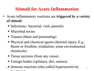 Stimuli for Acute Inflammation
97
• Acute inflammatory reactions are triggered by a variety
of stimuli:
 Infections:- bacterial, viral, parasitic
 Microbial toxins
 Trauma (blunt and penetrating)
 Physical and chemical agents (thermal injury, E.g.,
Burns or frostbite; irradiation; some environmental
chemicals)
 Tissue necrosis (from any cause)
 Foreign bodies (splinters, dirt, sutures)
 Immune reactions (also called hypersensitivity
2/21/2023
 