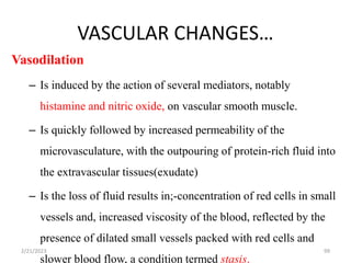 VASCULAR CHANGES…
99
Vasodilation
– Is induced by the action of several mediators, notably
histamine and nitric oxide, on vascular smooth muscle.
– Is quickly followed by increased permeability of the
microvasculature, with the outpouring of protein-rich fluid into
the extravascular tissues(exudate)
– Is the loss of fluid results in;-concentration of red cells in small
vessels and, increased viscosity of the blood, reflected by the
presence of dilated small vessels packed with red cells and
slower blood flow, a condition termed stasis.
2/21/2023
 