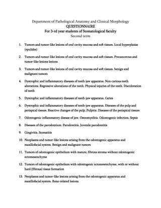 Department of Pathological Anatomy and Clinical Morphology
QUESTIONNAIRE
For 3-rd year students of Stomatological faculty
Second term
1. Tumors and tumor-like lesions of oral cavity mucosa and soft tissues. Local hyperplasias
(epulides)
2. Tumors and tumor-like lesions of oral cavity mucosa and soft tissues. Precancerous and
tumor-like lesions lesions
3. Tumors and tumor-like lesions of oral cavity mucosa and soft tissues. benign and
malignant tumors
4. Dystrophic and inflammatory diseases of teeth-jaw apparatus. Non-carious teeth
alterations. Regressive alterations of the teeth. Physical injuries of the teeth. Discoloration
of teeth
5. Dystrophic and inflammatory diseases of teeth-jaw apparatus. Caries
6. Dystrophic and inflammatory diseases of teeth-jaw apparatus. Diseases of the pulp and
periapical tissues. Reactive changes of the pulp. Pulpitis. Diseases of the periapical tissues
7. Odontogenic inflammatory disease of jaw. Osteomyelitis. Odontogenic infection. Sepsis
8. Diseases of the parodontium. Parodontitis. Juvenile parodontitis
9. Gingivitis. Stomatitis
10. Neoplasms and tumor-like lesions arising from the odontogenic apparatus and
maxillofacial system. Benign and malignant tumors
11. Tumors of odontogenic epithelium with mature, fibrous stroma without odontogenic
ectomesenchyme
12. Tumors of odontogenic epithelium with odontogenic ectomesenchyme, with or without
hard (fibrous) tissue formation
13. Neoplasms and tumor-like lesions arising from the odontogenic apparatus and
maxillofacial system. Bone-related lesions
 