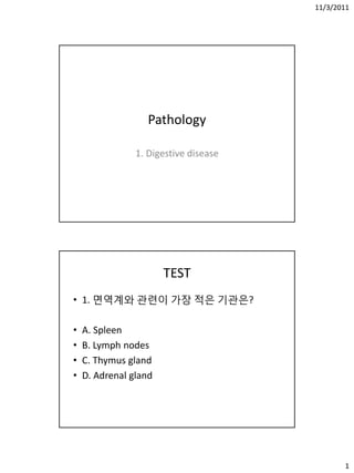 11/3/2011
1
Pathology
1. Digestive disease
TEST
• 1. 면역계와 관렦이 가장 적은 기관은?
• A. Spleen
• B. Lymph nodes
• C. Thymus gland
• D. Adrenal gland
 