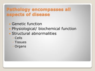 Pathology encompasses all
aspects of disease
 Genetic function
 Physiological/ biochemical function
 Structural abnormalities
◦ Cells
◦ Tissues
◦ Organs
 
