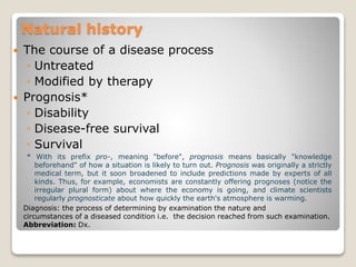 Natural history
 The course of a disease process
◦ Untreated
◦ Modified by therapy
 Prognosis*
◦ Disability
◦ Disease-free survival
◦ Survival
* With its prefix pro-, meaning "before", prognosis means basically "knowledge
beforehand" of how a situation is likely to turn out. Prognosis was originally a strictly
medical term, but it soon broadened to include predictions made by experts of all
kinds. Thus, for example, economists are constantly offering prognoses (notice the
irregular plural form) about where the economy is going, and climate scientists
regularly prognosticate about how quickly the earth's atmosphere is warming.
Diagnosis: the process of determining by examination the nature and
circumstances of a diseased condition i.e. the decision reached from such examination.
Abbreviation: Dx.
 