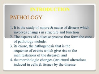 INTRODUCTION
PATHOLOGY
1. It is the study of nature & cause of disease which
involves changes in structure and function
2. The aspects of a disease process that form the core
of pathology include:
3. its cause, the pathogenesis that is the
sequence of events which give rise to the
manifestations of the disease), and
4. the morphologic changes (structural alterations
induced in cells & tissues by the disease
 