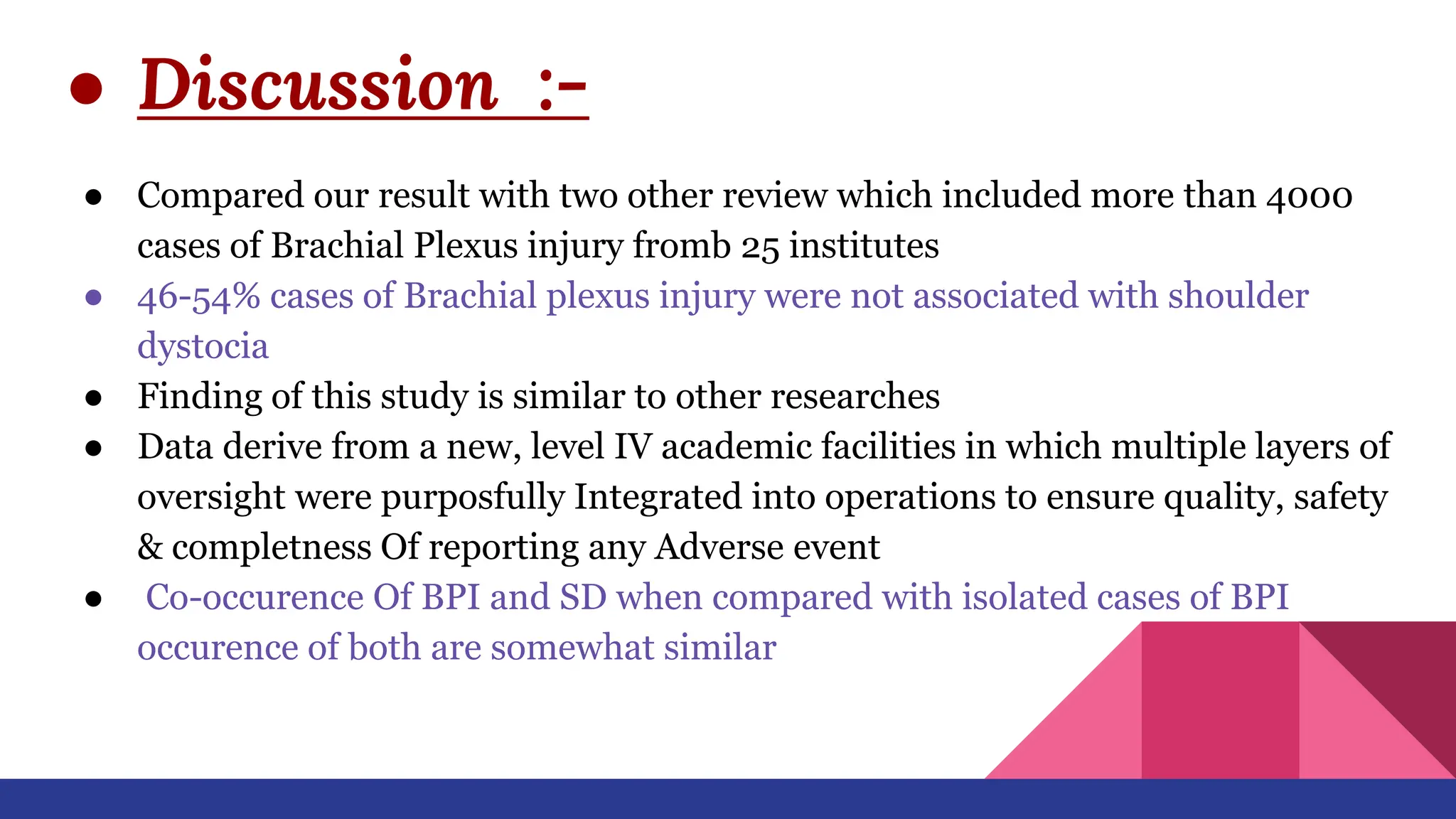 ● Discussion :-
● Compared our result with two other review which included more than 4000
cases of Brachial Plexus injury fromb 25 institutes
● 46-54% cases of Brachial plexus injury were not associated with shoulder
dystocia
● Finding of this study is similar to other researches
● Data derive from a new, level IV academic facilities in which multiple layers of
oversight were purposfully Integrated into operations to ensure quality, safety
& completness Of reporting any Adverse event
● Co-occurence Of BPI and SD when compared with isolated cases of BPI
occurence of both are somewhat similar
 