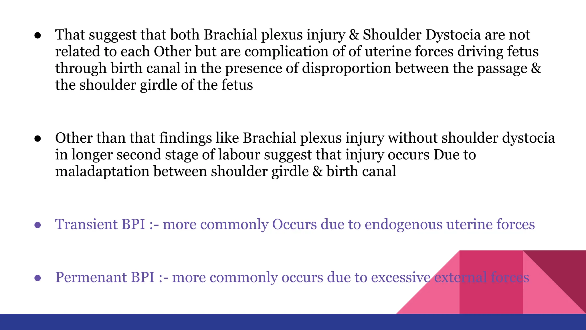 ● That suggest that both Brachial plexus injury & Shoulder Dystocia are not
related to each Other but are complication of of uterine forces driving fetus
through birth canal in the presence of disproportion between the passage &
the shoulder girdle of the fetus
● Other than that findings like Brachial plexus injury without shoulder dystocia
in longer second stage of labour suggest that injury occurs Due to
maladaptation between shoulder girdle & birth canal
● Transient BPI :- more commonly Occurs due to endogenous uterine forces
● Permenant BPI :- more commonly occurs due to excessive external forces
 
