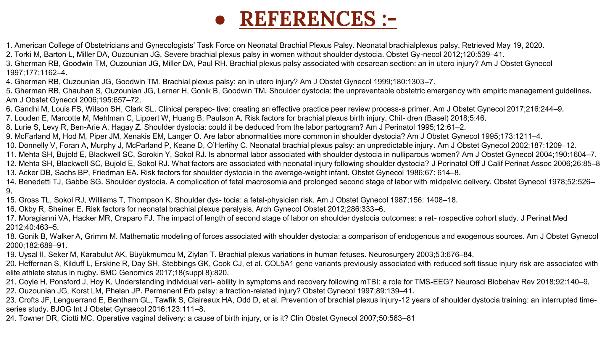 ● REFERENCES :-
1. American College of Obstetricians and Gynecologists’ Task Force on Neonatal Brachial Plexus Palsy. Neonatal brachialplexus palsy. Retrieved May 19, 2020.
2. Torki M, Barton L, Miller DA, Ouzounian JG. Severe brachial plexus palsy in women without shoulder dystocia. Obstet Gy-necol 2012;120:539–41.
3. Gherman RB, Goodwin TM, Ouzounian JG, Miller DA, Paul RH. Brachial plexus palsy associated with cesarean section: an in utero injury? Am J Obstet Gynecol
1997;177:1162–4.
4. Gherman RB, Ouzounian JG, Goodwin TM. Brachial plexus palsy: an in utero injury? Am J Obstet Gynecol 1999;180:1303–7.
5. Gherman RB, Chauhan S, Ouzounian JG, Lerner H, Gonik B, Goodwin TM. Shoulder dystocia: the unpreventable obstetric emergency with empiric management guidelines.
Am J Obstet Gynecol 2006;195:657–72.
6. Gandhi M, Louis FS, Wilson SH, Clark SL. Clinical perspec- tive: creating an effective practice peer review process-a primer. Am J Obstet Gynecol 2017;216:244–9.
7. Louden E, Marcotte M, Mehlman C, Lippert W, Huang B, Paulson A. Risk factors for brachial plexus birth injury. Chil- dren (Basel) 2018;5:46.
8. Lurie S, Levy R, Ben-Arie A, Hagay Z. Shoulder dystocia: could it be deduced from the labor partogram? Am J Perinatol 1995;12:61–2.
9. McFarland M, Hod M, Piper JM, Xenakis EM, Langer O. Are labor abnormalities more common in shoulder dystocia? Am J Obstet Gynecol 1995;173:1211–4.
10. Donnelly V, Foran A, Murphy J, McParland P, Keane D, O’Herlihy C. Neonatal brachial plexus palsy: an unpredictable injury. Am J Obstet Gynecol 2002;187:1209–12.
11. Mehta SH, Bujold E, Blackwell SC, Sorokin Y, Sokol RJ. Is abnormal labor associated with shoulder dystocia in nulliparous women? Am J Obstet Gynecol 2004;190:1604–7.
12. Mehta SH, Blackwell SC, Bujold E, Sokol RJ. What factors are associated with neonatal injury following shoulder dystocia? J Perinatol Off J Calif Perinat Assoc 2006;26:85–8
13. Acker DB, Sachs BP, Friedman EA. Risk factors for shoulder dystocia in the average-weight infant. Obstet Gynecol 1986;67: 614–8.
14. Benedetti TJ, Gabbe SG. Shoulder dystocia. A complication of fetal macrosomia and prolonged second stage of labor with midpelvic delivery. Obstet Gynecol 1978;52:526–
9.
15. Gross TL, Sokol RJ, Williams T, Thompson K. Shoulder dys- tocia: a fetal-physician risk. Am J Obstet Gynecol 1987;156: 1408–18.
16. Okby R, Sheiner E. Risk factors for neonatal brachial plexus paralysis. Arch Gynecol Obstet 2012;286:333–6.
17. Moragianni VA, Hacker MR, Craparo FJ. The impact of length of second stage of labor on shoulder dystocia outcomes: a ret- rospective cohort study. J Perinat Med
2012;40:463–5.
18. Gonik B, Walker A, Grimm M. Mathematic modeling of forces associated with shoulder dystocia: a comparison of endogenous and exogenous sources. Am J Obstet Gynecol
2000;182:689–91.
19. Uysal II, Seker M, Karabulut AK, Büyükmumcu M, Ziylan T. Brachial plexus variations in human fetuses. Neurosurgery 2003;53:676–84.
20. Heffernan S, Kilduff L, Erskine R, Day SH, Stebbings GK, Cook CJ, et al. COL5A1 gene variants previously associated with reduced soft tissue injury risk are associated with
elite athlete status in rugby. BMC Genomics 2017;18(suppl 8):820.
21. Coyle H, Ponsford J, Hoy K. Understanding individual vari- ability in symptoms and recovery following mTBI: a role for TMS-EEG? Neurosci Biobehav Rev 2018;92:140–9.
22. Ouzounian JG, Korst LM, Phelan JP. Permanent Erb palsy: a traction-related injury? Obstet Gynecol 1997;89:139–41.
23. Crofts JF, Lenguerrand E, Bentham GL, Tawfik S, Claireaux HA, Odd D, et al. Prevention of brachial plexus injury-12 years of shoulder dystocia training: an interrupted time-
series study. BJOG Int J Obstet Gynaecol 2016;123:111–8.
24. Towner DR, Ciotti MC. Operative vaginal delivery: a cause of birth injury, or is it? Clin Obstet Gynecol 2007;50:563–81
 