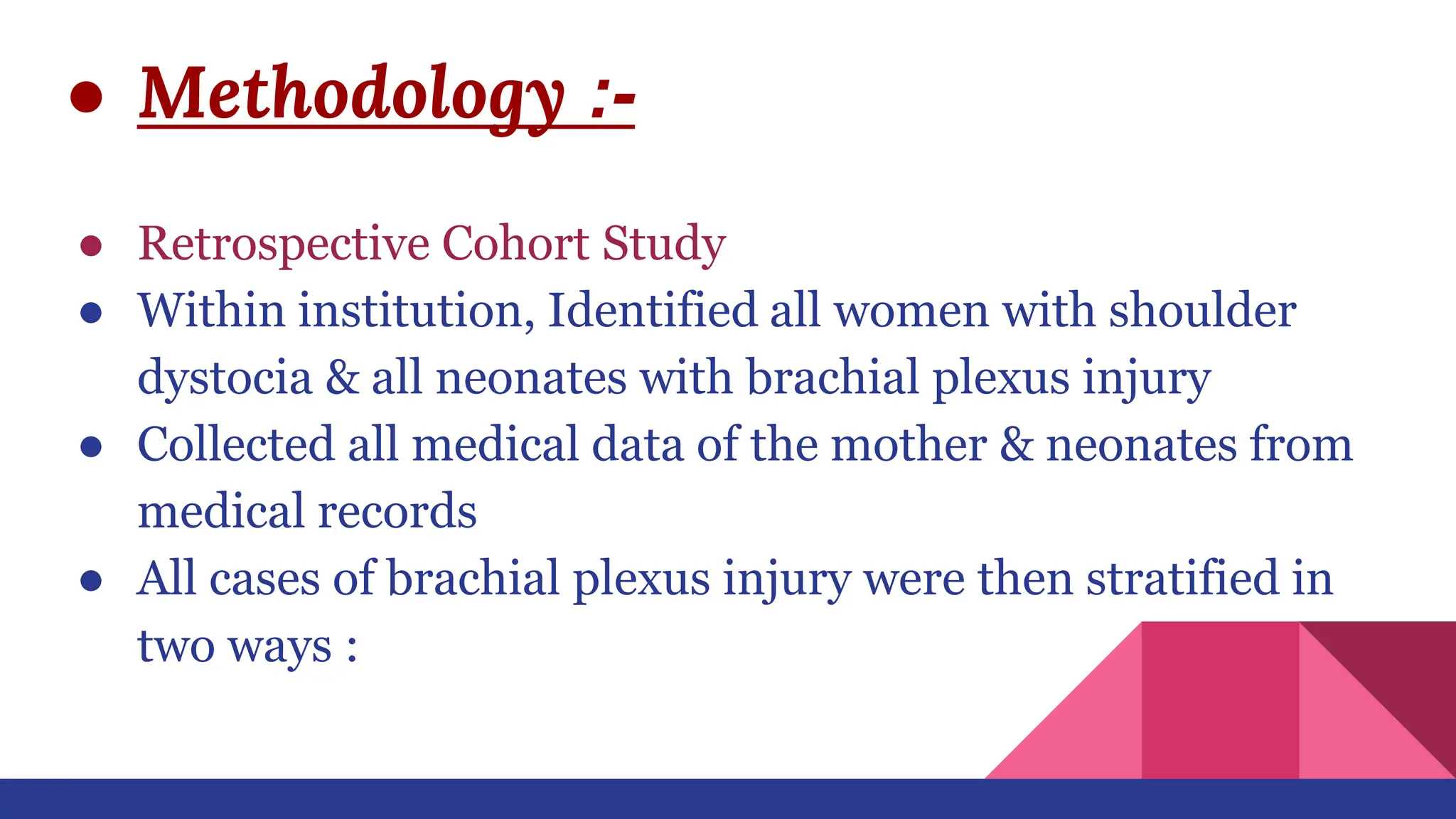 ● Methodology :-
● Retrospective Cohort Study
● Within institution, Identified all women with shoulder
dystocia & all neonates with brachial plexus injury
● Collected all medical data of the mother & neonates from
medical records
● All cases of brachial plexus injury were then stratified in
two ways :
 