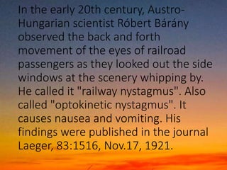In the early 20th century, Austro-
Hungarian scientist Róbert Bárány
observed the back and forth
movement of the eyes of railroad
passengers as they looked out the side
windows at the scenery whipping by.
He called it "railway nystagmus". Also
called "optokinetic nystagmus". It
causes nausea and vomiting. His
findings were published in the journal
Laeger, 83:1516, Nov.17, 1921.
 