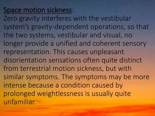 Space motion sickness:
Zero gravity interferes with the vestibular
system's gravity-dependent operations, so that
the two systems, vestibular and visual, no
longer provide a unified and coherent sensory
representation. This causes unpleasant
disorientation sensations often quite distinct
from terrestrial motion sickness, but with
similar symptoms. The symptoms may be more
intense because a condition caused by
prolonged weightlessness is usually quite
unfamiliar.
 