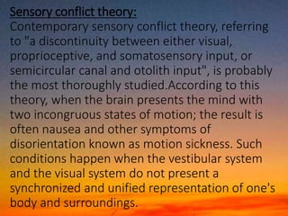 Sensory conflict theory:
Contemporary sensory conflict theory, referring
to "a discontinuity between either visual,
proprioceptive, and somatosensory input, or
semicircular canal and otolith input", is probably
the most thoroughly studied.According to this
theory, when the brain presents the mind with
two incongruous states of motion; the result is
often nausea and other symptoms of
disorientation known as motion sickness. Such
conditions happen when the vestibular system
and the visual system do not present a
synchronized and unified representation of one's
body and surroundings.
 