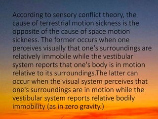 According to sensory conflict theory, the
cause of terrestrial motion sickness is the
opposite of the cause of space motion
sickness. The former occurs when one
perceives visually that one's surroundings are
relatively immobile while the vestibular
system reports that one's body is in motion
relative to its surroundings.The latter can
occur when the visual system perceives that
one's surroundings are in motion while the
vestibular system reports relative bodily
immobility (as in zero gravity.)
 