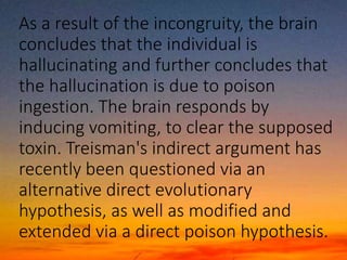 As a result of the incongruity, the brain
concludes that the individual is
hallucinating and further concludes that
the hallucination is due to poison
ingestion. The brain responds by
inducing vomiting, to clear the supposed
toxin. Treisman's indirect argument has
recently been questioned via an
alternative direct evolutionary
hypothesis, as well as modified and
extended via a direct poison hypothesis.
 