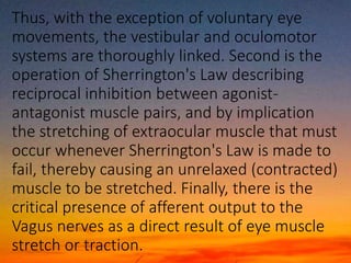 Thus, with the exception of voluntary eye
movements, the vestibular and oculomotor
systems are thoroughly linked. Second is the
operation of Sherrington's Law describing
reciprocal inhibition between agonist-
antagonist muscle pairs, and by implication
the stretching of extraocular muscle that must
occur whenever Sherrington's Law is made to
fail, thereby causing an unrelaxed (contracted)
muscle to be stretched. Finally, there is the
critical presence of afferent output to the
Vagus nerves as a direct result of eye muscle
stretch or traction.
 