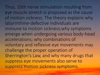 Thus, 10th nerve stimulation resulting from
eye muscle stretch is proposed as the cause
of motion sickness. The theory explains why
labyrinthine-defective individuals are
immune to motion sickness;why symptoms
emerge when undergoing various body-head
accelerations; why combinations of
voluntary and reflexive eye movements may
challenge the proper operation of
Sherrington's Law, and why many drugs that
suppress eye movements also serve to
suppress motion sickness symptoms.
 