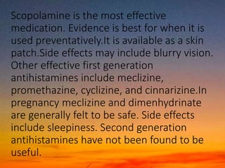 Scopolamine is the most effective
medication. Evidence is best for when it is
used preventatively.It is available as a skin
patch.Side effects may include blurry vision.
Other effective first generation
antihistamines include meclizine,
promethazine, cyclizine, and cinnarizine.In
pregnancy meclizine and dimenhydrinate
are generally felt to be safe. Side effects
include sleepiness. Second generation
antihistamines have not been found to be
useful.
 