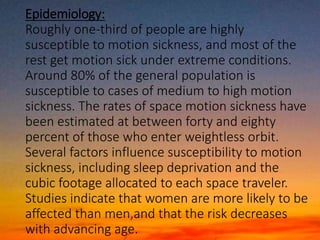 Epidemiology:
Roughly one-third of people are highly
susceptible to motion sickness, and most of the
rest get motion sick under extreme conditions.
Around 80% of the general population is
susceptible to cases of medium to high motion
sickness. The rates of space motion sickness have
been estimated at between forty and eighty
percent of those who enter weightless orbit.
Several factors influence susceptibility to motion
sickness, including sleep deprivation and the
cubic footage allocated to each space traveler.
Studies indicate that women are more likely to be
affected than men,and that the risk decreases
with advancing age.
 