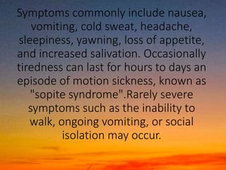 Symptoms commonly include nausea,
vomiting, cold sweat, headache,
sleepiness, yawning, loss of appetite,
and increased salivation. Occasionally
tiredness can last for hours to days an
episode of motion sickness, known as
"sopite syndrome".Rarely severe
symptoms such as the inability to
walk, ongoing vomiting, or social
isolation may occur.
 