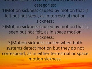 Motion sickness can be divided into three
categories:
1)Motion sickness caused by motion that is
felt but not seen, as in terrestrial motion
sickness;
2)Motion sickness caused by motion that is
seen but not felt, as in space motion
sickness;
3)Motion sickness caused when both
systems detect motion but they do not
correspond, as in either terrestrial or space
motion sickness.
 