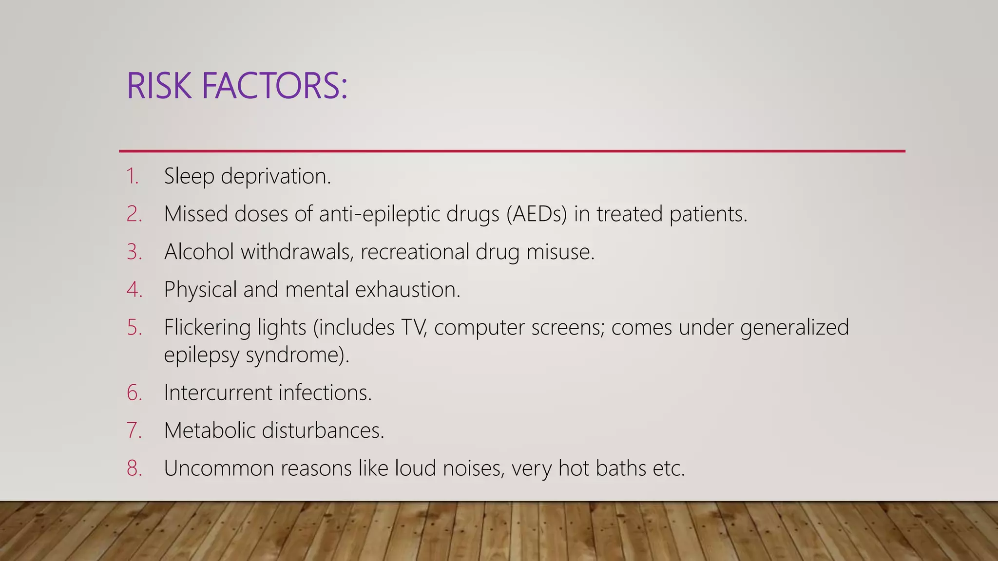 RISK FACTORS:
1. Sleep deprivation.
2. Missed doses of anti-epileptic drugs (AEDs) in treated patients.
3. Alcohol withdrawals, recreational drug misuse.
4. Physical and mental exhaustion.
5. Flickering lights (includes TV, computer screens; comes under generalized
epilepsy syndrome).
6. Intercurrent infections.
7. Metabolic disturbances.
8. Uncommon reasons like loud noises, very hot baths etc.
 