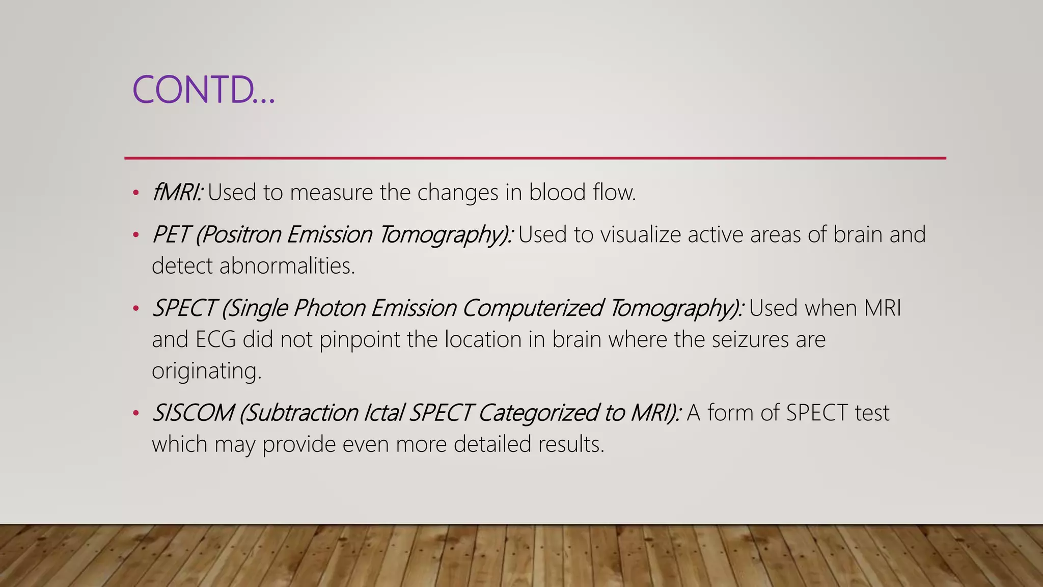 CONTD…
• fMRI: Used to measure the changes in blood flow.
• PET (Positron Emission Tomography): Used to visualize active areas of brain and
detect abnormalities.
• SPECT (Single Photon Emission Computerized Tomography): Used when MRI
and ECG did not pinpoint the location in brain where the seizures are
originating.
• SISCOM (Subtraction Ictal SPECT Categorized to MRI): A form of SPECT test
which may provide even more detailed results.
 