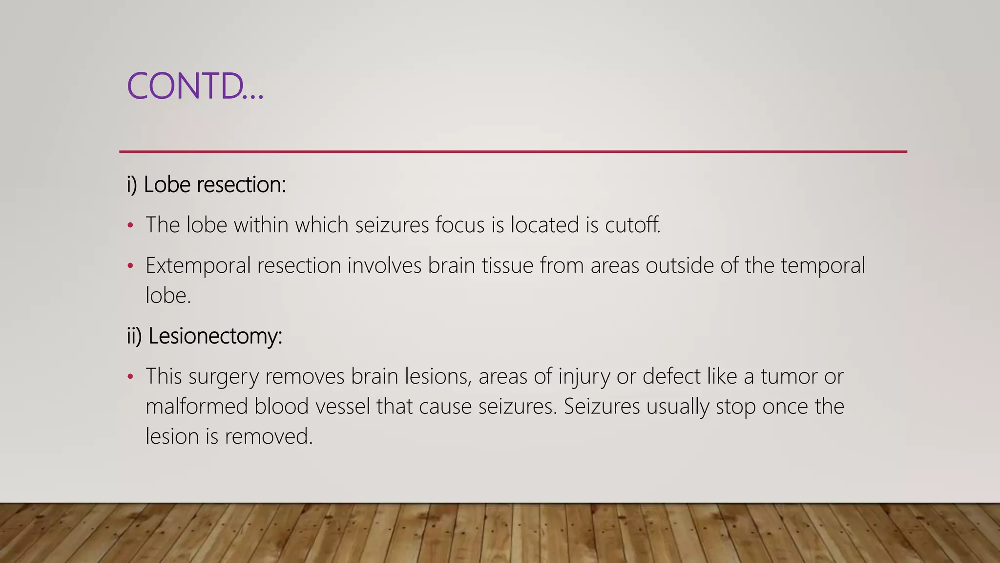 CONTD...
i) Lobe resection:
• The lobe within which seizures focus is located is cutoff.
• Extemporal resection involves brain tissue from areas outside of the temporal
lobe.
ii) Lesionectomy:
• This surgery removes brain lesions, areas of injury or defect like a tumor or
malformed blood vessel that cause seizures. Seizures usually stop once the
lesion is removed.
 