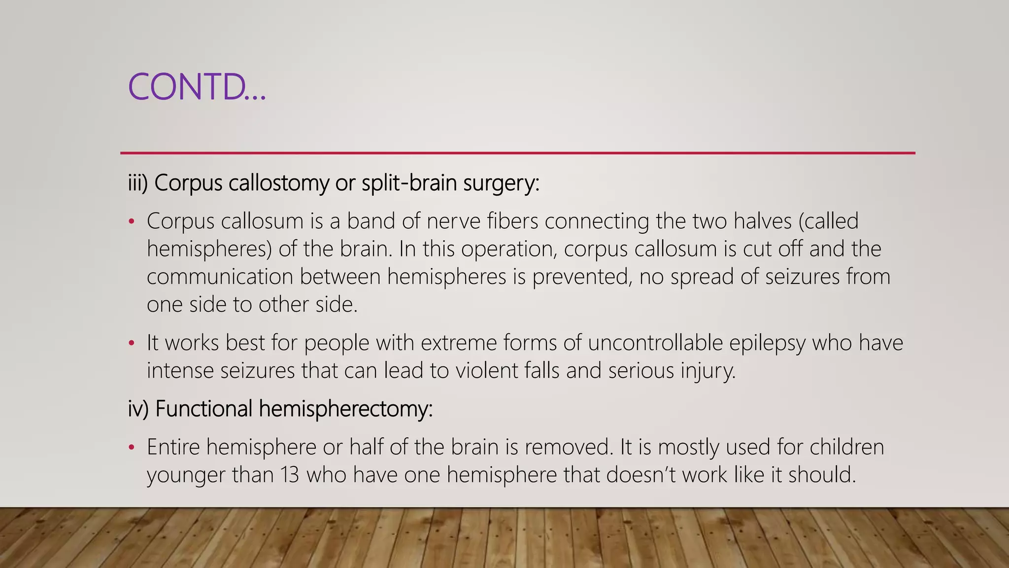 CONTD…
iii) Corpus callostomy or split-brain surgery:
• Corpus callosum is a band of nerve fibers connecting the two halves (called
hemispheres) of the brain. In this operation, corpus callosum is cut off and the
communication between hemispheres is prevented, no spread of seizures from
one side to other side.
• It works best for people with extreme forms of uncontrollable epilepsy who have
intense seizures that can lead to violent falls and serious injury.
iv) Functional hemispherectomy:
• Entire hemisphere or half of the brain is removed. It is mostly used for children
younger than 13 who have one hemisphere that doesn’t work like it should.
 
