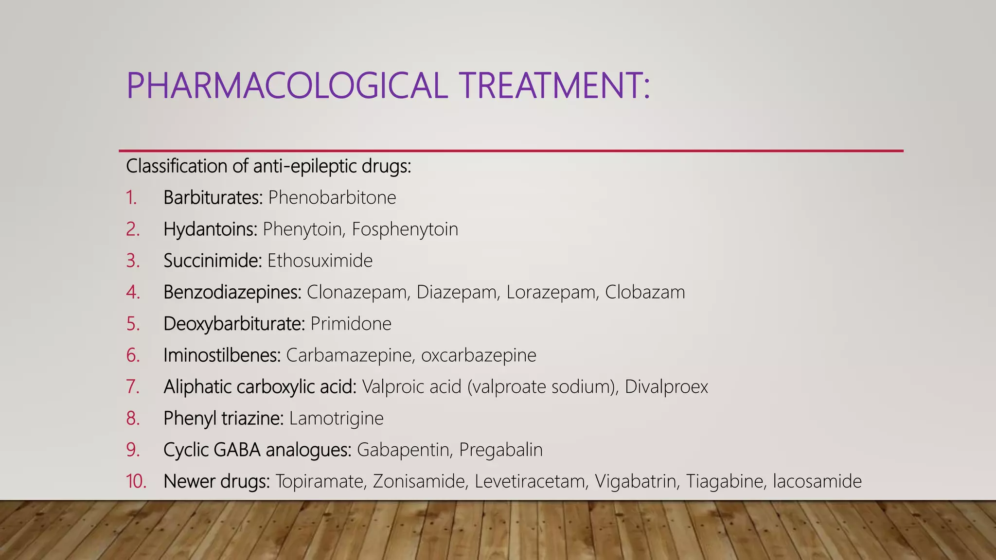 PHARMACOLOGICAL TREATMENT:
Classification of anti-epileptic drugs:
1. Barbiturates: Phenobarbitone
2. Hydantoins: Phenytoin, Fosphenytoin
3. Succinimide: Ethosuximide
4. Benzodiazepines: Clonazepam, Diazepam, Lorazepam, Clobazam
5. Deoxybarbiturate: Primidone
6. Iminostilbenes: Carbamazepine, oxcarbazepine
7. Aliphatic carboxylic acid: Valproic acid (valproate sodium), Divalproex
8. Phenyl triazine: Lamotrigine
9. Cyclic GABA analogues: Gabapentin, Pregabalin
10. Newer drugs: Topiramate, Zonisamide, Levetiracetam, Vigabatrin, Tiagabine, lacosamide
 